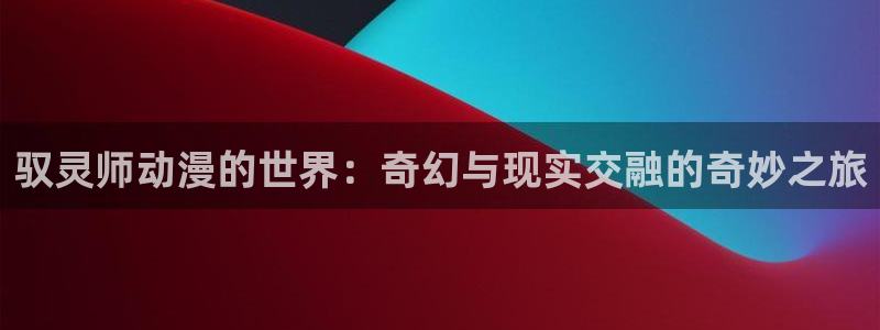 韩漫漫画免费版：驭灵师动漫的世界：奇幻与现实交融的奇妙之旅